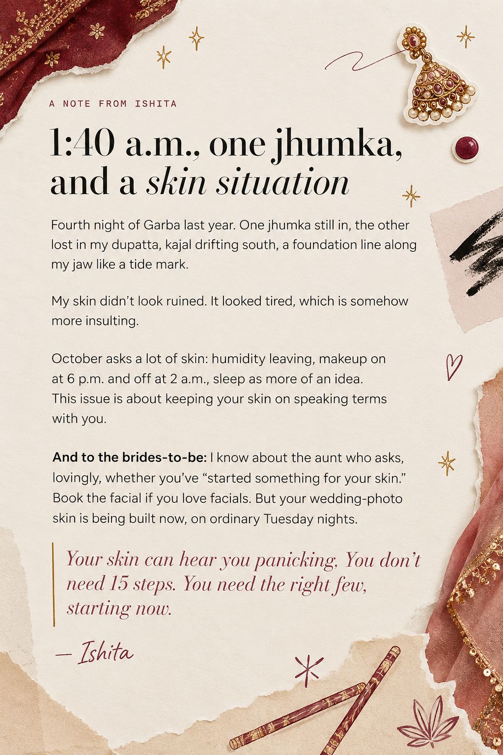 A note from Ishita. 1:40 a.m., one jhumka, and a skin situation. October asks a lot of skin: humidity leaving, makeup on at 6 p.m. and off at 2 a.m. To the brides-to-be: your wedding-photo skin is being built now. Your skin can hear you panicking. You don't need 15 steps. You need the right few, starting now. — Ishita